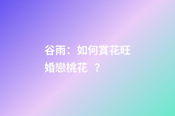 谷雨：如何賞花旺婚戀桃花？
